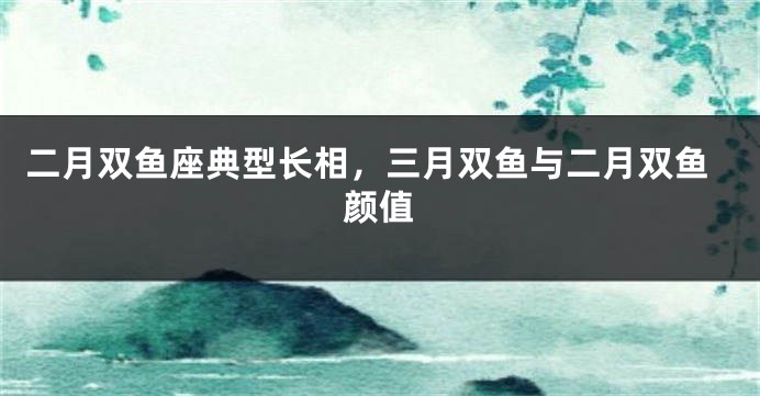 二月双鱼座典型长相，三月双鱼与二月双鱼颜值