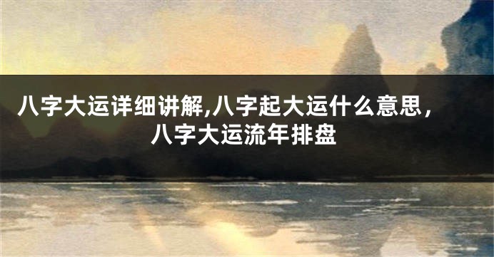 八字大运详细讲解,八字起大运什么意思，八字大运流年排盘