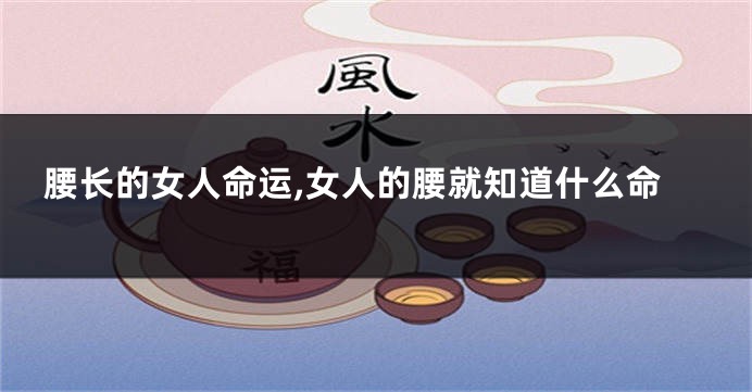 腰长的女人命运,女人的腰就知道什么命
