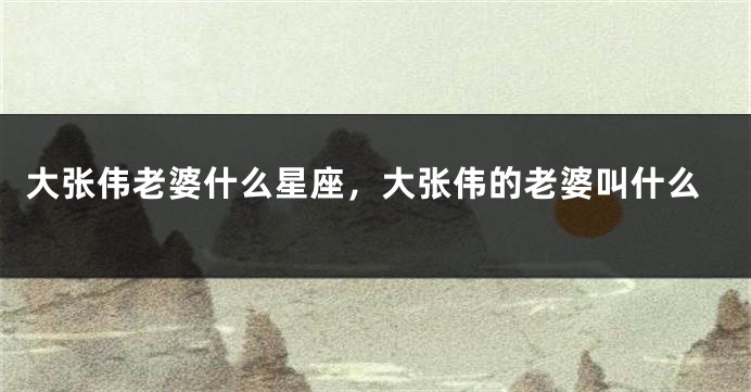 大张伟老婆什么星座，大张伟的老婆叫什么