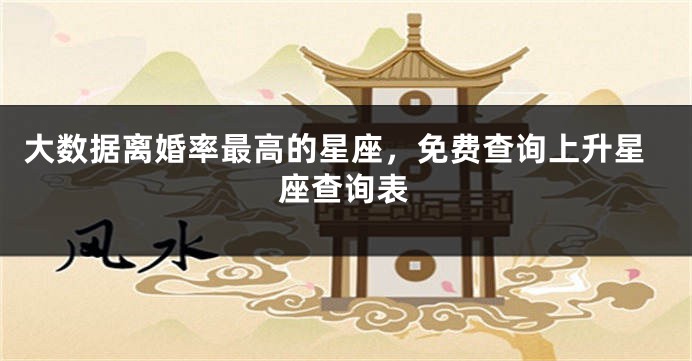 大数据离婚率最高的星座，免费查询上升星座查询表