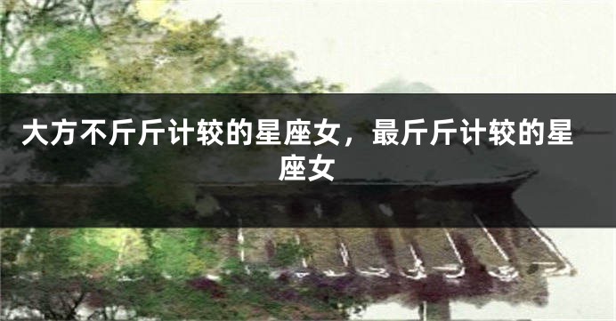 大方不斤斤计较的星座女，最斤斤计较的星座女