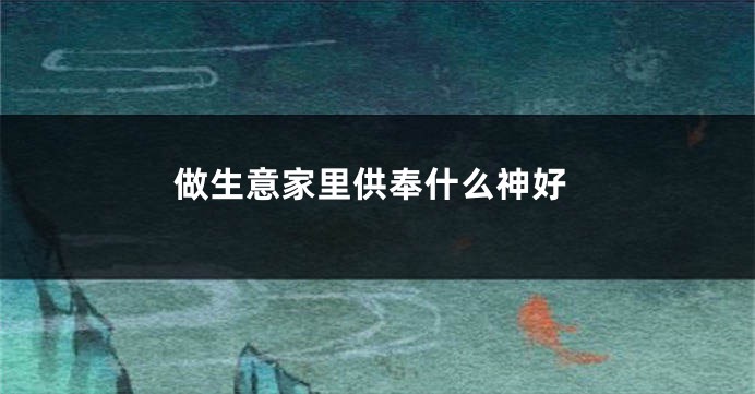 做生意家里供奉什么神好