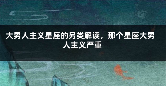 大男人主义星座的另类解读，那个星座大男人主义严重