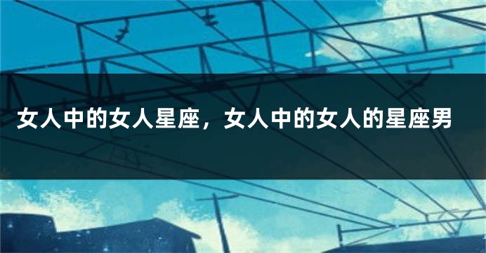 女人中的女人星座，女人中的女人的星座男