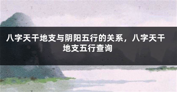 八字天干地支与阴阳五行的关系，八字天干地支五行查询
