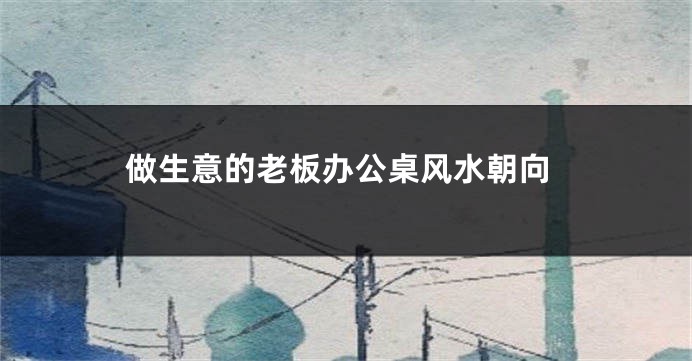 做生意的老板办公桌风水朝向