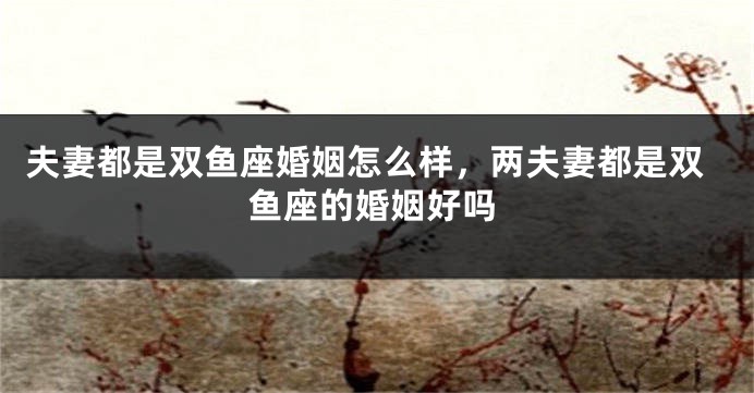 夫妻都是双鱼座婚姻怎么样，两夫妻都是双鱼座的婚姻好吗