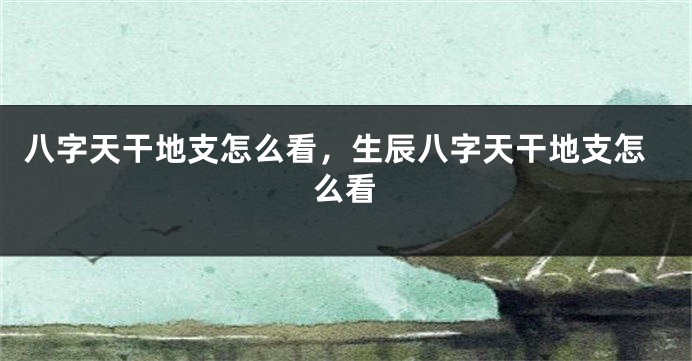 八字天干地支怎么看，生辰八字天干地支怎么看