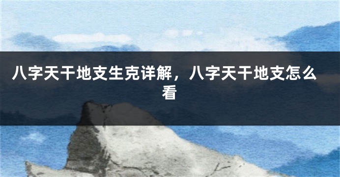 八字天干地支生克详解，八字天干地支怎么看