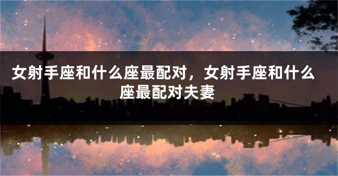 女射手座和什么座最配对，女射手座和什么座最配对夫妻