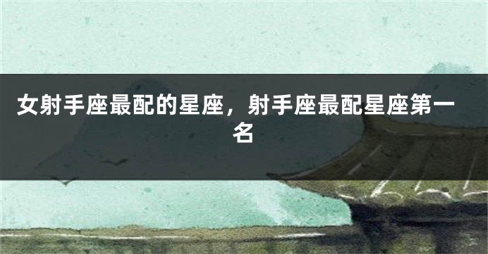 女射手座最配的星座，射手座最配星座第一名
