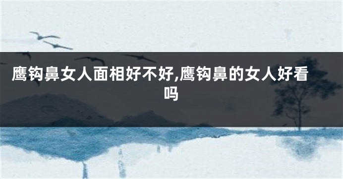 鹰钩鼻女人面相好不好,鹰钩鼻的女人好看吗