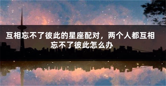 互相忘不了彼此的星座配对，两个人都互相忘不了彼此怎么办