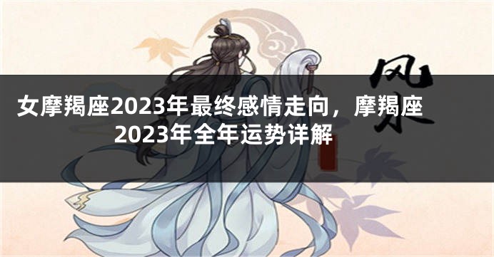 女摩羯座2023年最终感情走向，摩羯座2023年全年运势详解