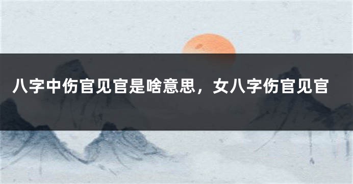 八字中伤官见官是啥意思，女八字伤官见官