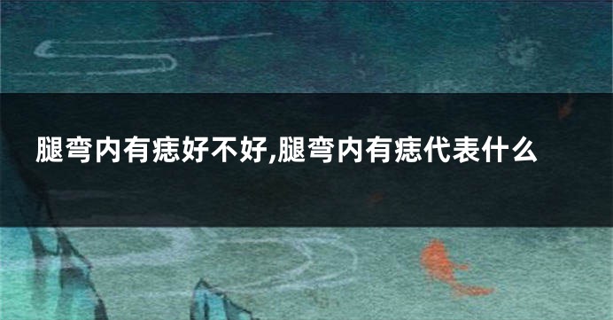 腿弯内有痣好不好,腿弯内有痣代表什么