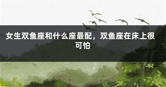 女生双鱼座和什么座最配，双鱼座在床上很可怕