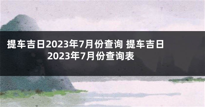 提车吉日2023年7月份查询 提车吉日2023年7月份查询表