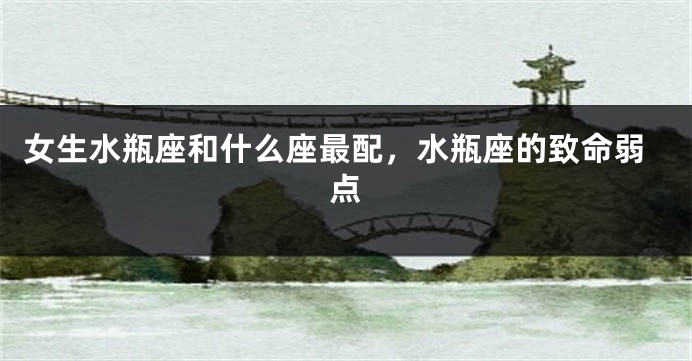 女生水瓶座和什么座最配，水瓶座的致命弱点
