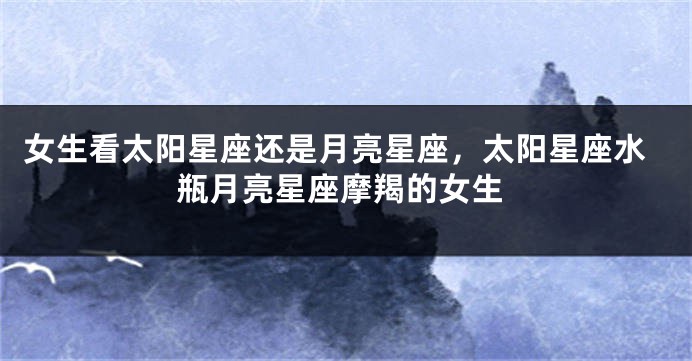 女生看太阳星座还是月亮星座，太阳星座水瓶月亮星座摩羯的女生