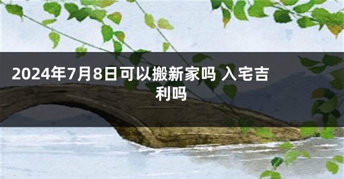 2024年7月8日可以搬新家吗 入宅吉利吗