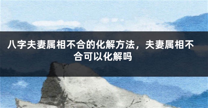 八字夫妻属相不合的化解方法，夫妻属相不合可以化解吗