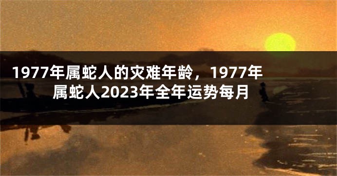 1977年属蛇人的灾难年龄，1977年属蛇人2023年全年运势每月