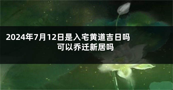 2024年7月12日是入宅黄道吉日吗 可以乔迁新居吗