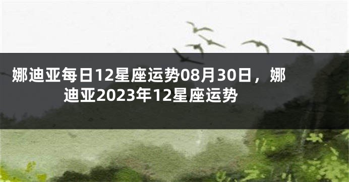 娜迪亚每日12星座运势08月30日，娜迪亚2023年12星座运势