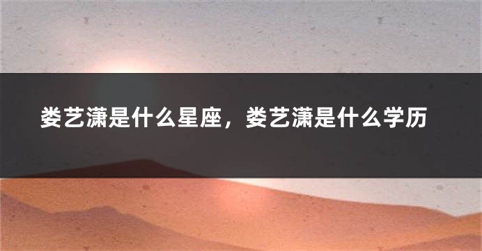 娄艺潇是什么星座，娄艺潇是什么学历