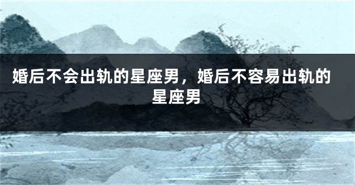 婚后不会出轨的星座男，婚后不容易出轨的星座男