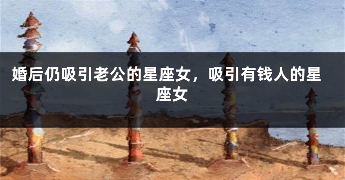 婚后仍吸引老公的星座女，吸引有钱人的星座女