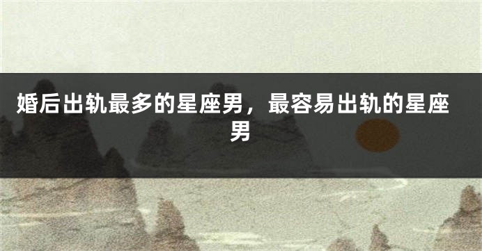 婚后出轨最多的星座男，最容易出轨的星座男