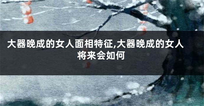 大器晚成的女人面相特征,大器晚成的女人将来会如何