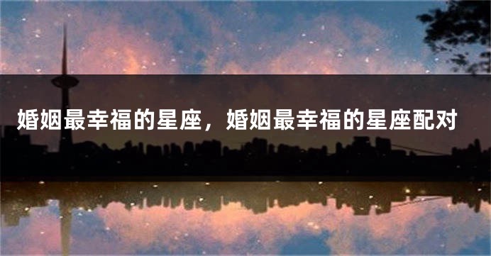 婚姻最幸福的星座，婚姻最幸福的星座配对