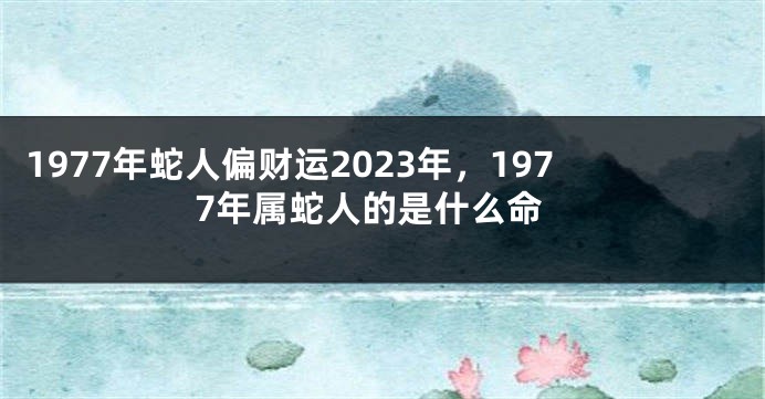 1977年蛇人偏财运2023年，1977年属蛇人的是什么命