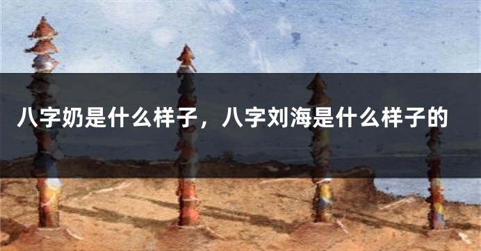 八字奶是什么样子，八字刘海是什么样子的