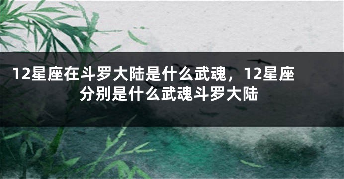 12星座在斗罗大陆是什么武魂，12星座分别是什么武魂斗罗大陆