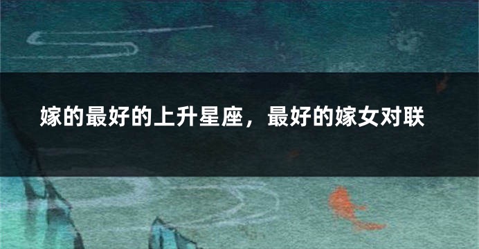 嫁的最好的上升星座，最好的嫁女对联