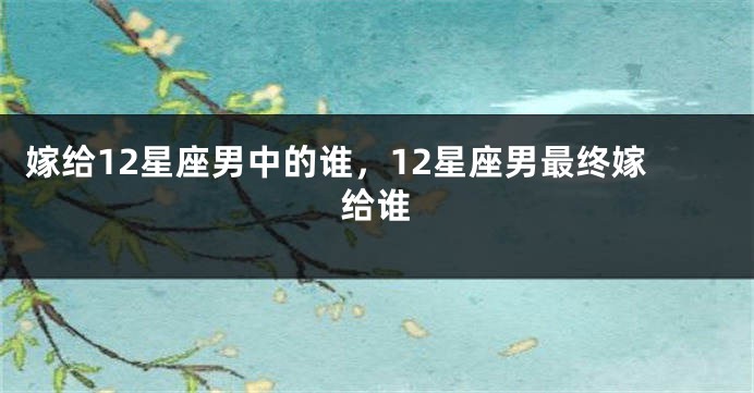 嫁给12星座男中的谁，12星座男最终嫁给谁