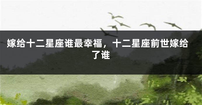 嫁给十二星座谁最幸福，十二星座前世嫁给了谁