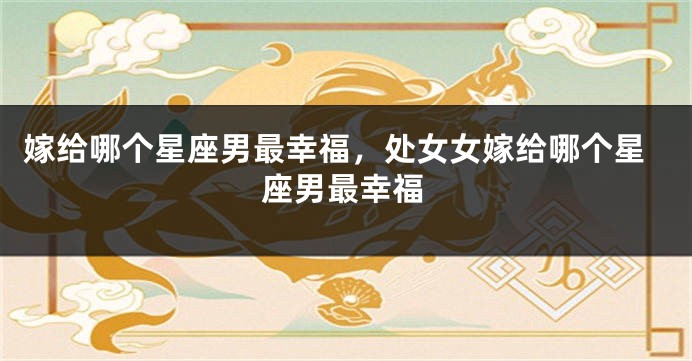 嫁给哪个星座男最幸福，处女女嫁给哪个星座男最幸福
