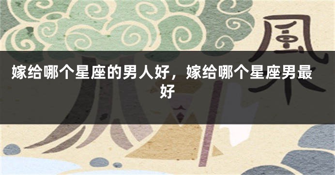 嫁给哪个星座的男人好，嫁给哪个星座男最好
