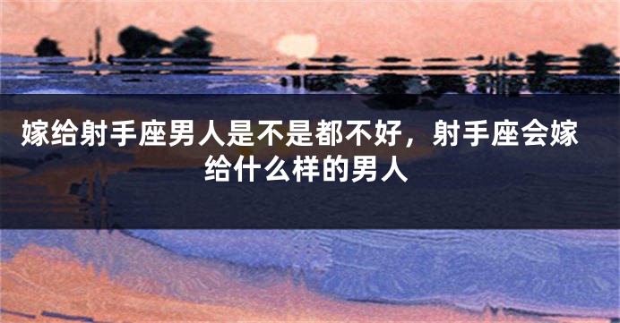 嫁给射手座男人是不是都不好，射手座会嫁给什么样的男人
