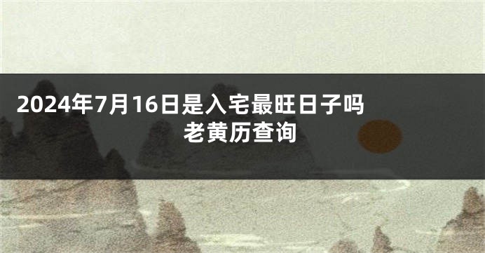 2024年7月16日是入宅最旺日子吗 老黄历查询
