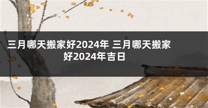 三月哪天搬家好2024年 三月哪天搬家好2024年吉日