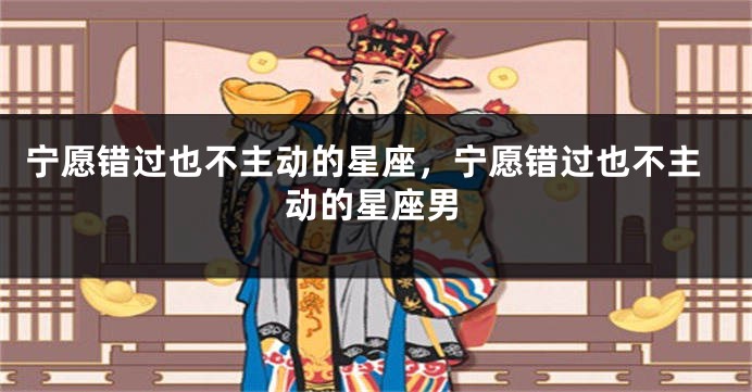 宁愿错过也不主动的星座，宁愿错过也不主动的星座男