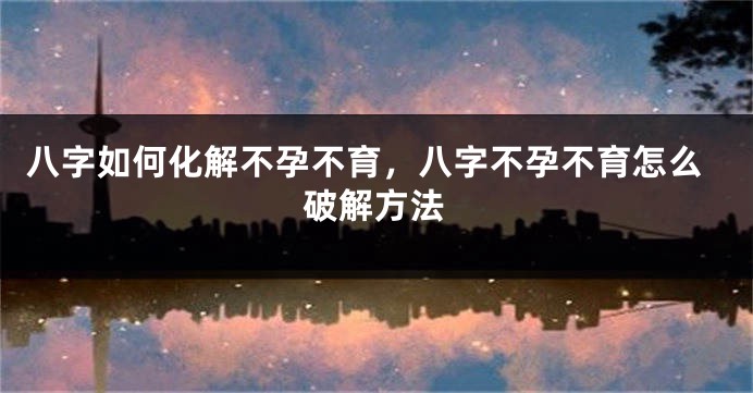 八字如何化解不孕不育，八字不孕不育怎么破解方法