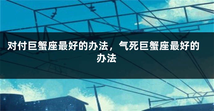 对付巨蟹座最好的办法，气死巨蟹座最好的办法